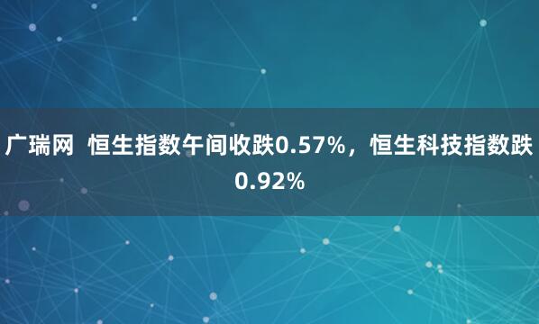 广瑞网  恒生指数午间收跌0.57%，恒生科技指数跌0.92%