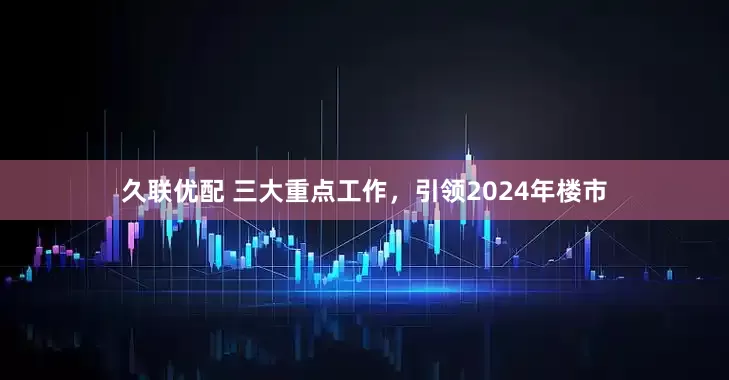 久联优配 三大重点工作，引领2024年楼市