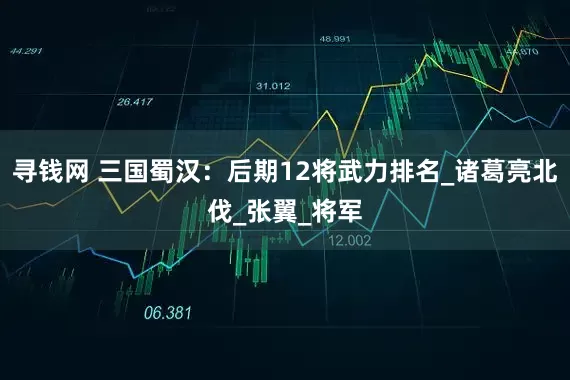 寻钱网 三国蜀汉：后期12将武力排名_诸葛亮北伐_张翼_将军