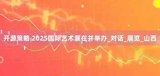 开源策略 2025国际艺术展在并举办_对话_展览_山西