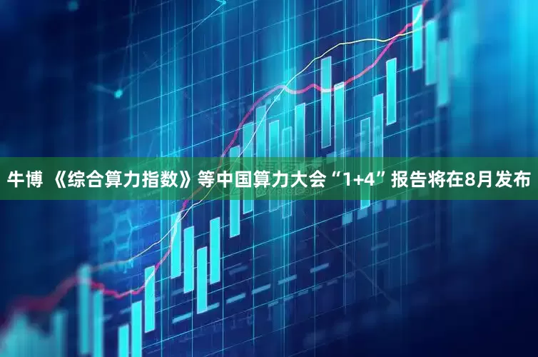 牛博 《综合算力指数》等中国算力大会“1+4”报告将在8月发布