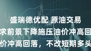 盛瑞德优配 原油交易提醒：需求前景下降施压油价冲高回落，不改短期多头结构
