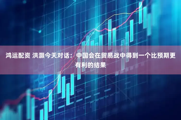 鸿运配资 洪灏今天对话：中国会在贸易战中得到一个比预期更有利的结果