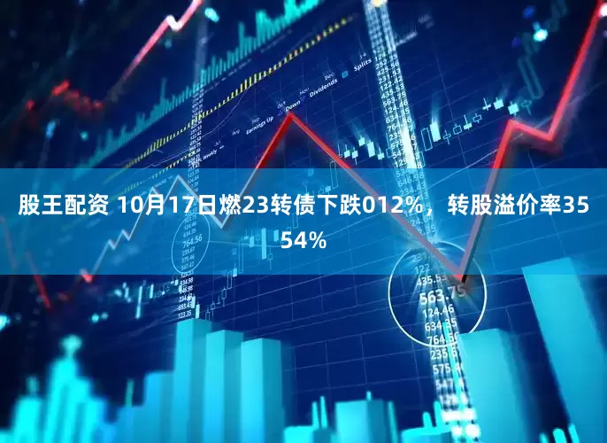 股王配资 10月17日燃23转债下跌012%，转股溢价率3554%