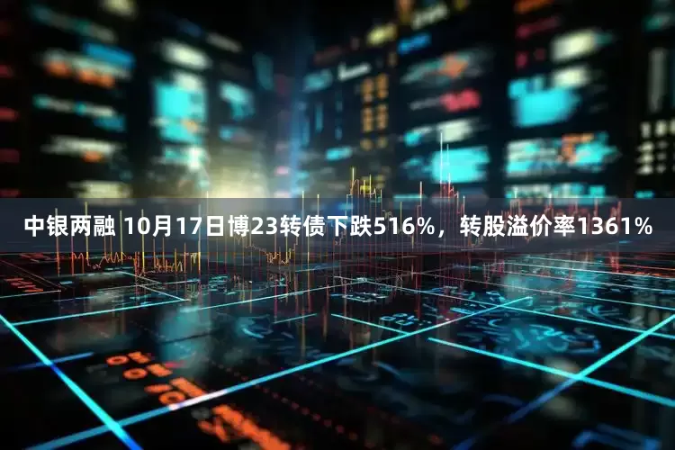中银两融 10月17日博23转债下跌516%，转股溢价率1361%