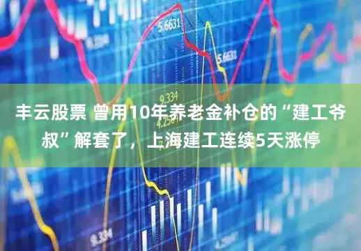 丰云股票 曾用10年养老金补仓的“建工爷叔”解套了，上海建工连续5天涨停