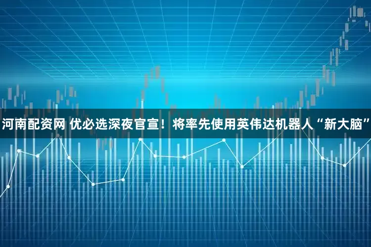 河南配资网 优必选深夜官宣！将率先使用英伟达机器人“新大脑”